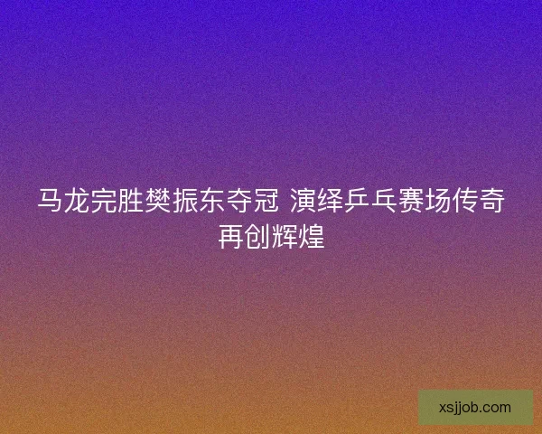 马龙完胜樊振东夺冠 演绎乒乓赛场传奇再创辉煌