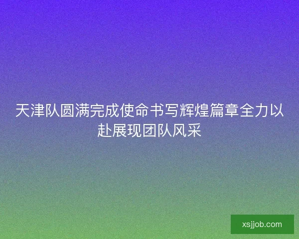 天津队圆满完成使命书写辉煌篇章全力以赴展现团队风采