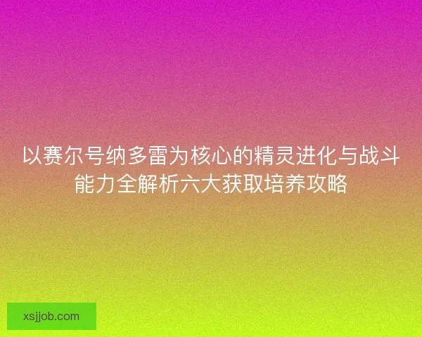 以赛尔号纳多雷为核心的精灵进化与战斗能力全解析六大获取培养攻略