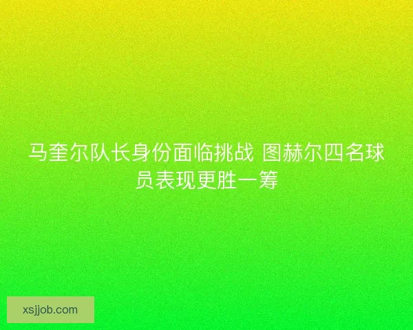 马奎尔队长身份面临挑战 图赫尔四名球员表现更胜一筹 马奎尔队长身份面临挑战 图赫尔四名球员表现更胜一筹