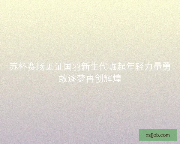 苏杯赛场见证国羽新生代崛起年轻力量勇敢逐梦再创辉煌