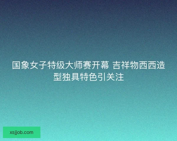 国象女子特级大师赛开幕 吉祥物西西造型独具特色引关注