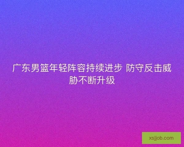 广东男篮年轻阵容持续进步 防守反击威胁不断升级