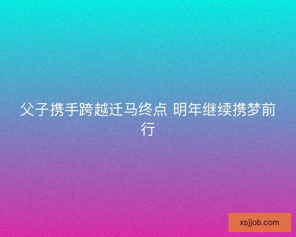 父子携手跨越迁马终点 明年继续携梦前行 父子携手跨越迁马终点 明年继续携梦前行