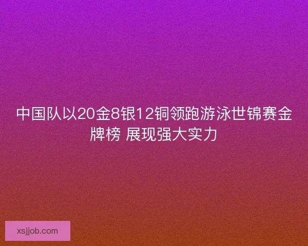 中国队以20金8银12铜领跑游泳世锦赛金牌榜 展现强大实力