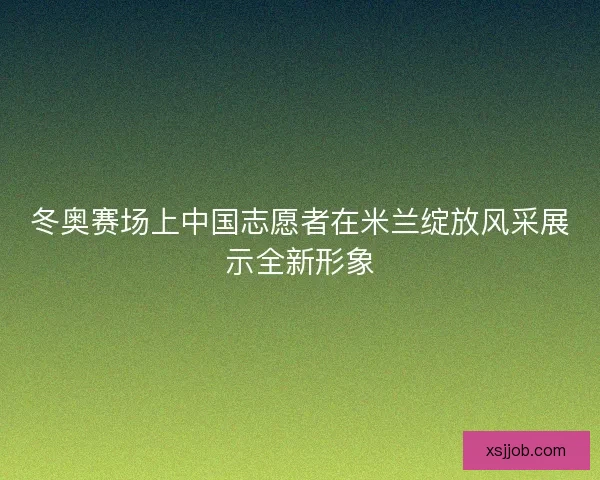 冬奥赛场上中国志愿者在米兰绽放风采展示全新形象 冬奥赛场上中国志愿者在米兰绽放风采展示全新形象
