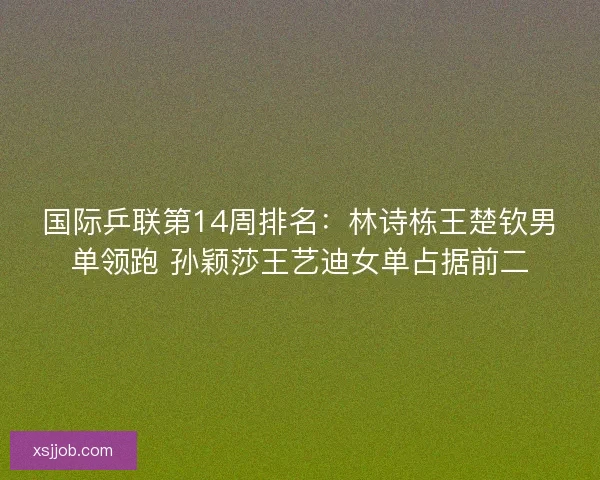 国际乒联第14周排名：林诗栋王楚钦男单领跑 孙颖莎王艺迪女单占据前二