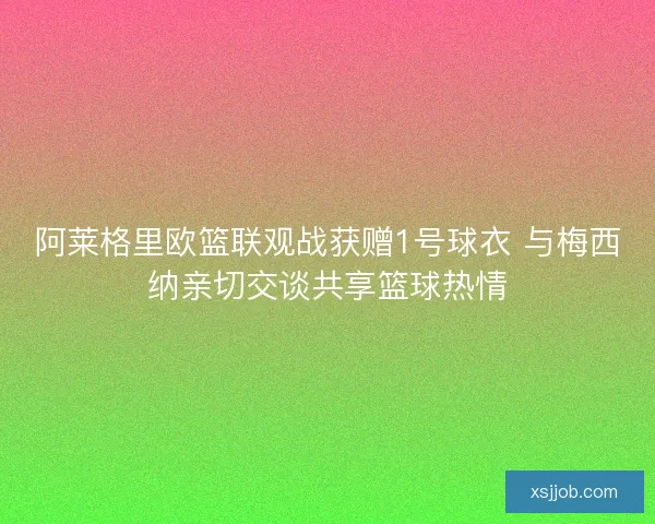 阿莱格里欧篮联观战获赠1号球衣 与梅西纳亲切交谈共享篮球热情